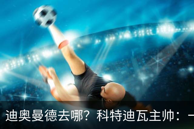 迪奥曼德去哪？科特迪瓦主帅：一会巴黎一会红军的，现在他很专注